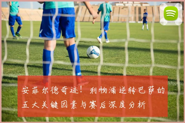 安菲尔德奇迹!利物浦逆转巴萨的五大关键因素与赛后深度分析